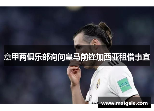 意甲两俱乐部询问皇马前锋加西亚租借事宜