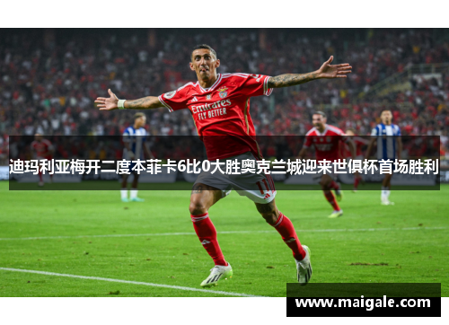 迪玛利亚梅开二度本菲卡6比0大胜奥克兰城迎来世俱杯首场胜利